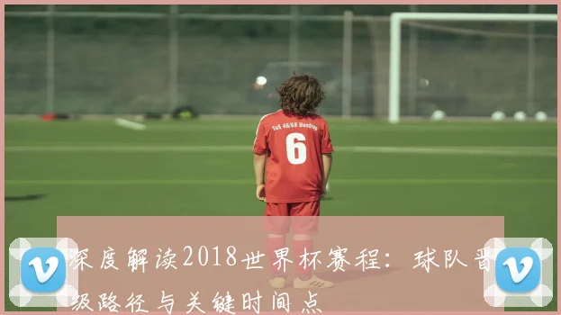 深度解读2018世界杯赛程：球队晋级路径与关键时间点