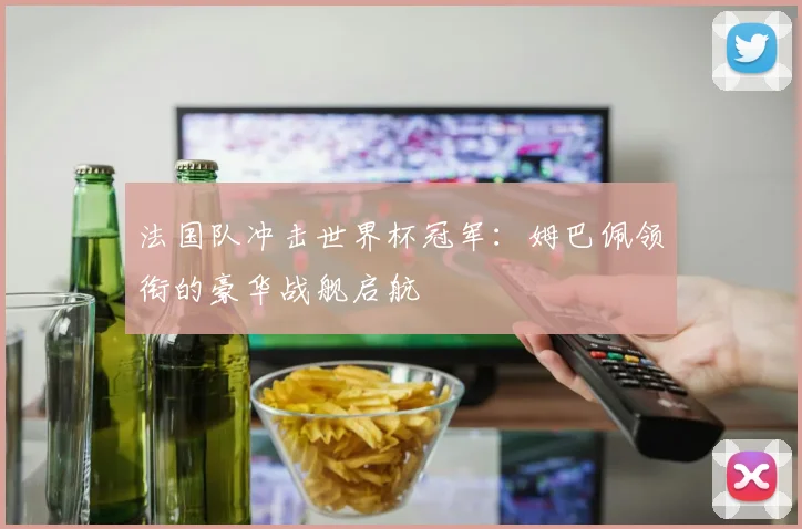 法国队冲击世界杯冠军：姆巴佩领衔的豪华战舰启航